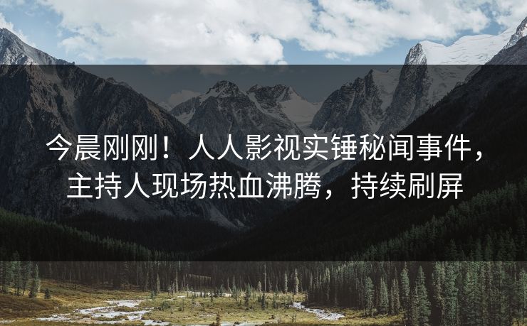今晨刚刚！人人影视实锤秘闻事件，主持人现场热血沸腾，持续刷屏