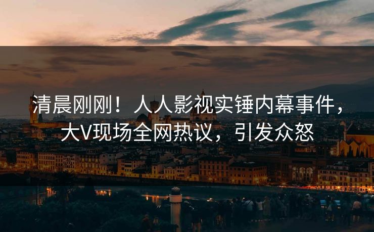 清晨刚刚！人人影视实锤内幕事件，大V现场全网热议，引发众怒