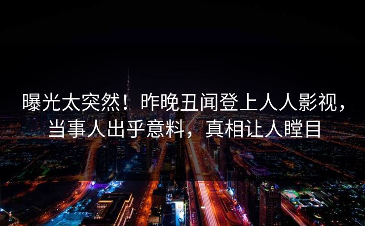曝光太突然！昨晚丑闻登上人人影视，当事人出乎意料，真相让人瞠目