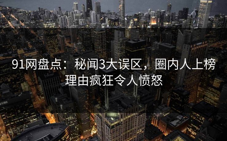 91网盘点：秘闻3大误区，圈内人上榜理由疯狂令人愤怒