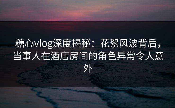 糖心vlog深度揭秘：花絮风波背后，当事人在酒店房间的角色异常令人意外