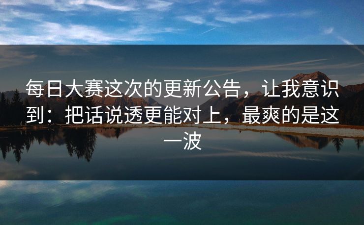 每日大赛这次的更新公告,让我意识到:把话说透更能对上,最爽的是这一波 每日大赛这次的更新公告,让我意识到:把话说透更能对上,最爽的是这一波