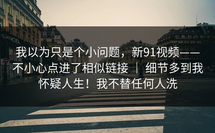 我以为只是个小问题，新91视频——不小心点进了相似链接 ｜ 细节多到我怀疑人生！我不替任何人洗