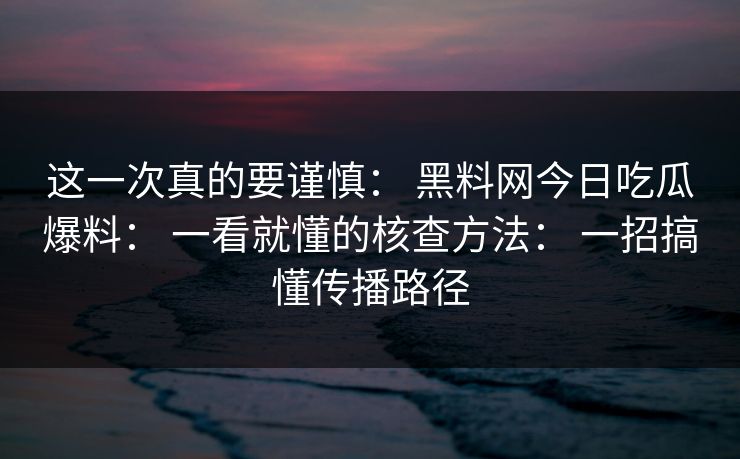 这一次真的要谨慎： 黑料网今日吃瓜爆料： 一看就懂的核查方法： 一招搞懂传播路径