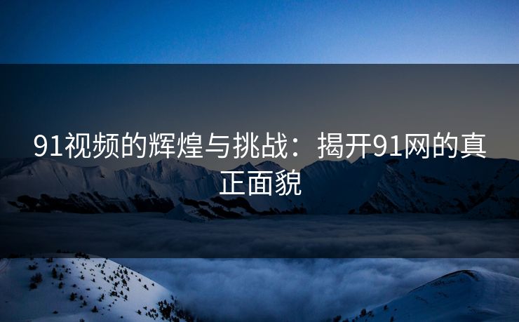 91视频的辉煌与挑战:揭开91网的真正面貌 91视频的辉煌与挑战:揭开91网的真正面貌