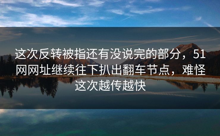 这次反转被指还有没说完的部分，51网网址继续往下扒出翻车节点，难怪这次越传越快